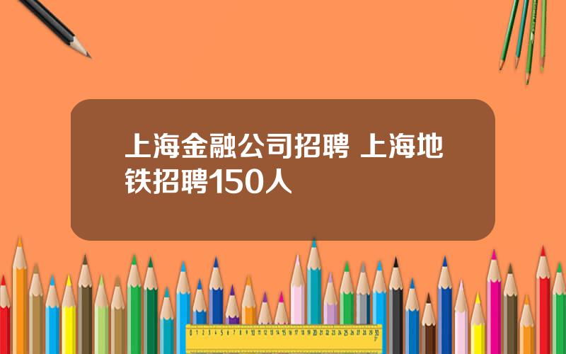 上海金融公司招聘 上海地铁招聘150人